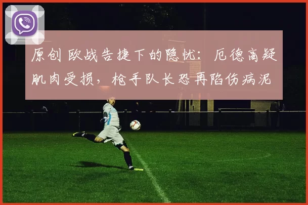 原创 欧战告捷下的隐忧：厄德高疑肌肉受损，枪手队长恐再陷伤病泥潭