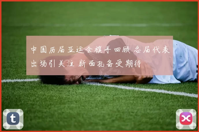 中国历届亚运会旗手回顾 各届代表出场引关注 新面孔备受期待