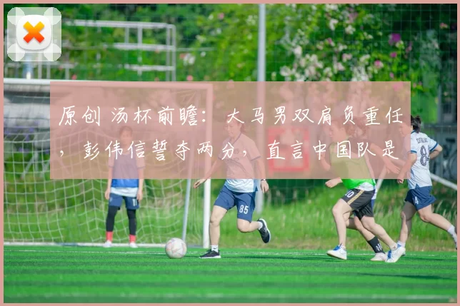 原创 汤杯前瞻：大马男双肩负重任，彭伟信誓夺两分，直言中国队是最大夺冠热门