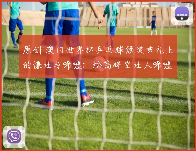 原创 澳门世界杯乒乓球颁奖典礼上的谦让与唏嘘:松岛辉空让人唏嘘,王楚钦侧身让孙颖莎站中间