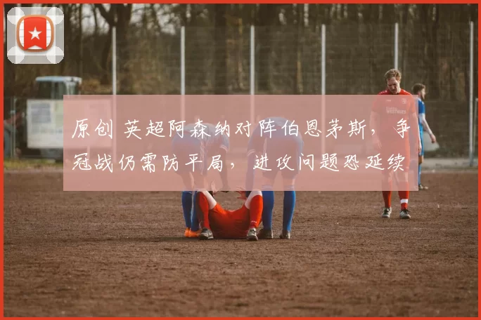 原创 英超阿森纳对阵伯恩茅斯，争冠战仍需防平局，进攻问题恐延续联赛