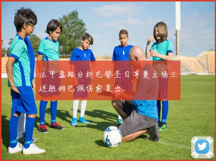 法甲盘路分析巴黎圣日耳曼主场三连胜姆巴佩伤愈复出