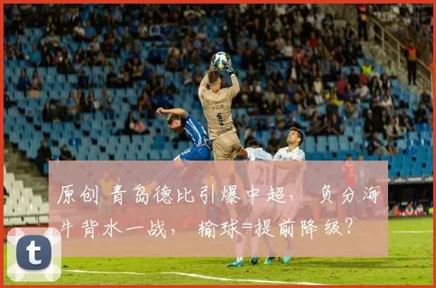 原创 青岛德比引爆中超， 负分海牛背水一战， 输球=提前降级？