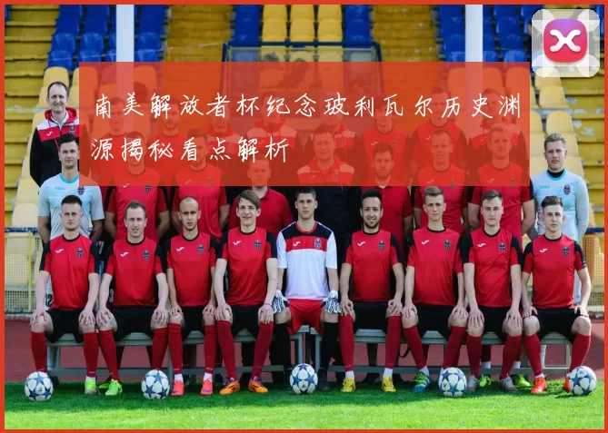 南美解放者杯纪念玻利瓦尔历史渊源揭秘看点解析