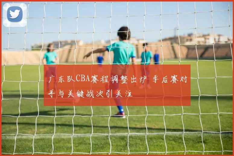 广东队CBA赛程调整出炉 季后赛对手与关键战次引关注