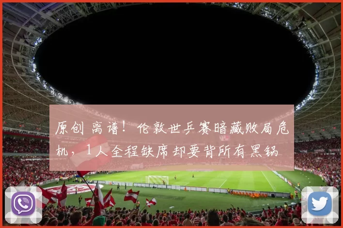 原创 离谱！伦敦世乒赛暗藏败局危机，1人全程缺席却要背所有黑锅