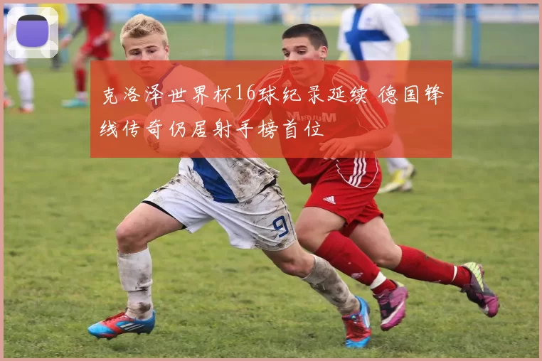 克洛泽世界杯16球纪录延续 德国锋线传奇仍居射手榜首位