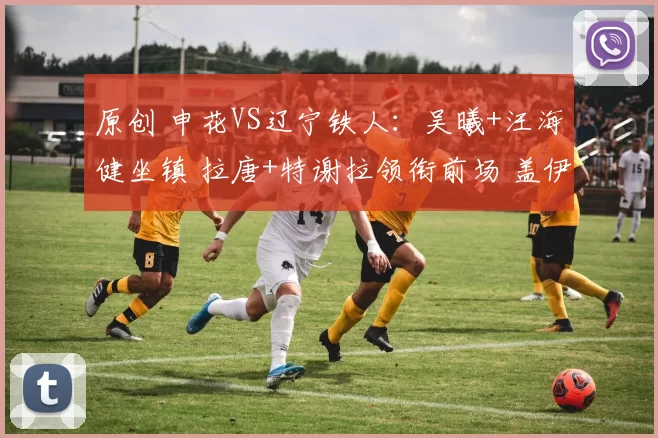 原创 申花VS辽宁铁人：吴曦+汪海健坐镇 拉唐+特谢拉领衔前场 盖伊冲锋