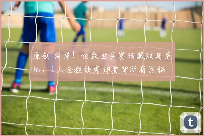 原创 离谱！伦敦世乒赛暗藏败局危机，1人全程缺席却要背所有黑锅