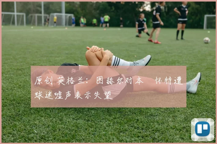 原创 英格兰:图赫尔对本・怀特遭球迷嘘声表示失望