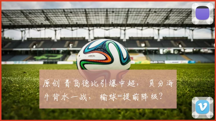 原创 青岛德比引爆中超， 负分海牛背水一战， 输球=提前降级？