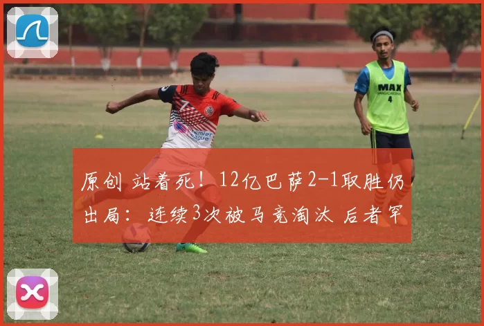 原创 站着死！12亿巴萨2-1取胜仍出局：连续3次被马竞淘汰 后者罕见0牌