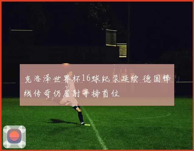 克洛泽世界杯16球纪录延续 德国锋线传奇仍居射手榜首位