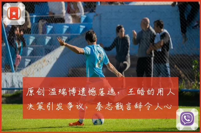 原创 温瑞博遗憾落选,王皓的用人决策引发争议,秦志戬言辞令人心凉