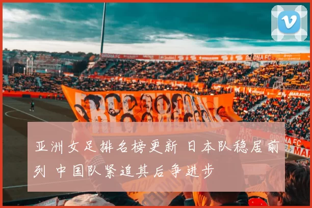 亚洲女足排名榜更新 日本队稳居前列 中国队紧追其后争进步