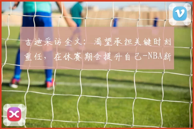 吉迪采访全文:渴望承担关键时刻重任,在休赛期会提升自己-NBA新闻