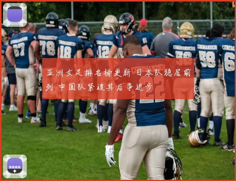 亚洲女足排名榜更新 日本队稳居前列 中国队紧追其后争进步