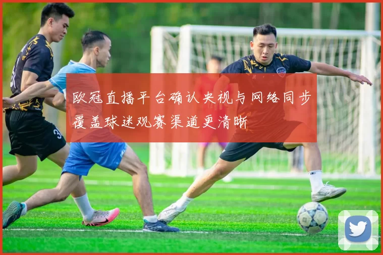 欧冠直播平台确认央视与网络同步覆盖球迷观赛渠道更清晰