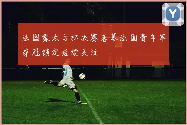 法国蒙太古杯决赛落幕法国青年军夺冠锁定后续关注
