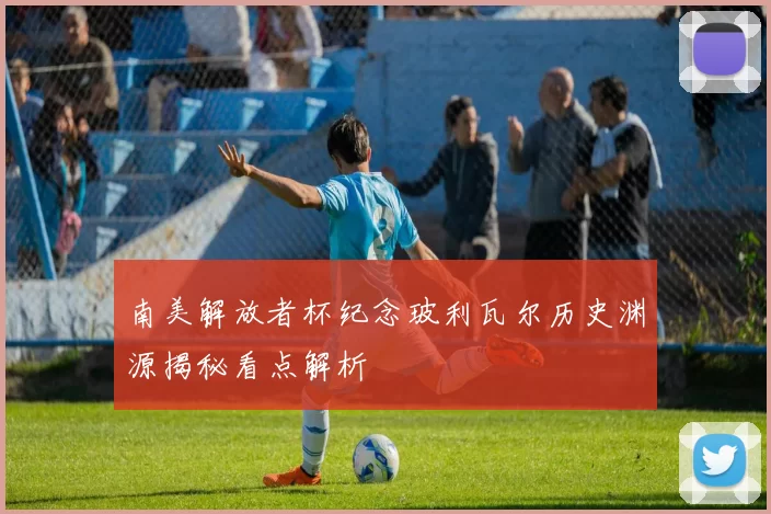 南美解放者杯纪念玻利瓦尔历史渊源揭秘看点解析