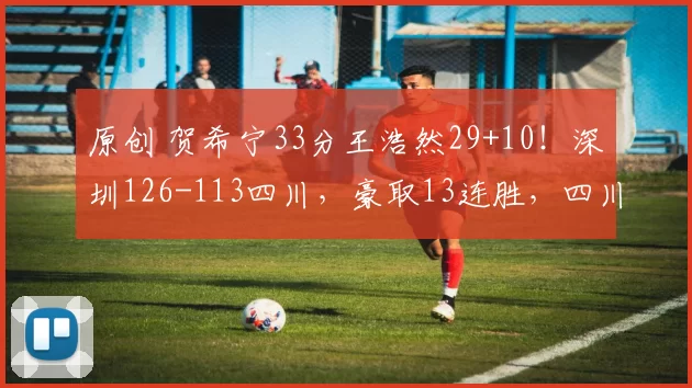 原创 贺希宁33分王浩然29+10！深圳126-113四川，豪取13连胜，四川遭遇38连败