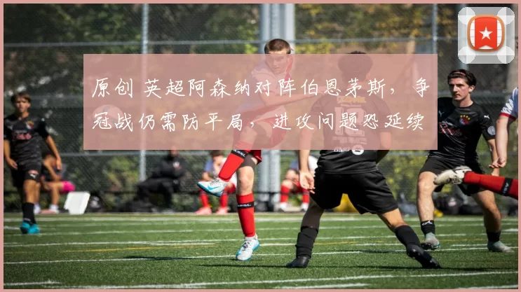 原创 英超阿森纳对阵伯恩茅斯,争冠战仍需防平局,进攻问题恐延续联赛