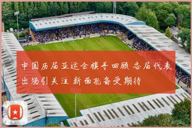 中国历届亚运会旗手回顾 各届代表出场引关注 新面孔备受期待