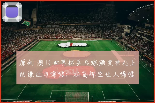 原创 澳门世界杯乒乓球颁奖典礼上的谦让与唏嘘：松岛辉空让人唏嘘，王楚钦侧身让孙颖莎站中间