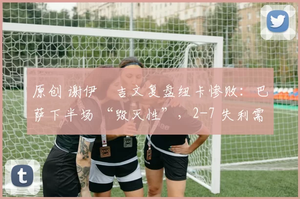 原创 谢伊・吉文复盘纽卡惨败：巴萨下半场 “毁灭性”，2-7 失利需深刻反思