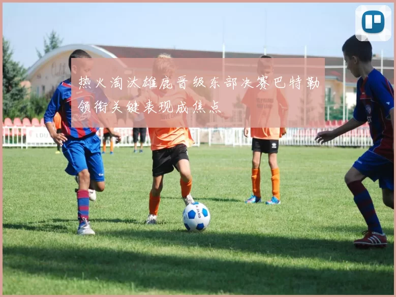 热火淘汰雄鹿晋级东部决赛巴特勒领衔关键表现成焦点