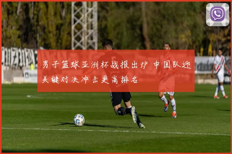 男子篮球亚洲杯战报出炉 中国队迎关键对决冲击更高排名