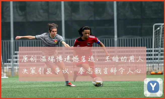 原创 温瑞博遗憾落选,王皓的用人决策引发争议,秦志戬言辞令人心凉