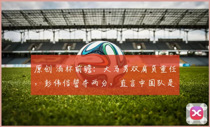 原创 汤杯前瞻：大马男双肩负重任，彭伟信誓夺两分，直言中国队是最大夺冠热门