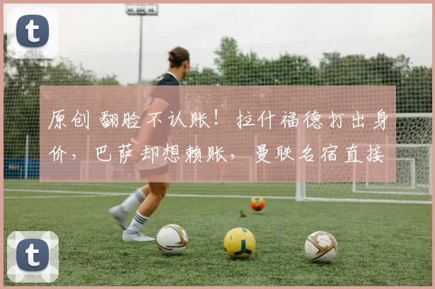 原创 翻脸不认账！拉什福德打出身价，巴萨却想赖账，曼联名宿直接怒喷