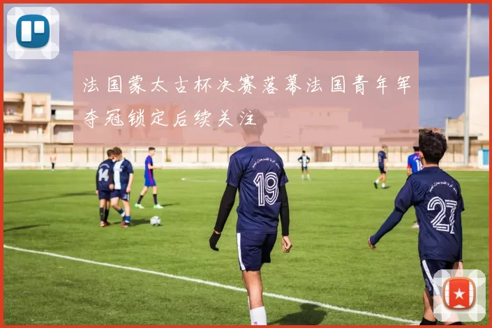 法国蒙太古杯决赛落幕法国青年军夺冠锁定后续关注