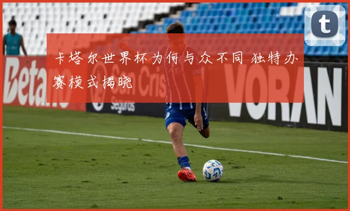 卡塔尔世界杯为何与众不同 独特办赛模式揭晓