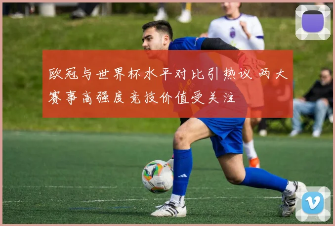 欧冠与世界杯水平对比引热议 两大赛事高强度竞技价值受关注