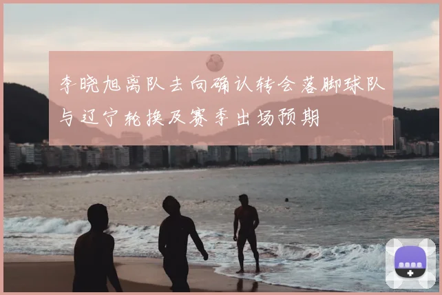 李晓旭离队去向确认转会落脚球队与辽宁轮换及赛季出场预期